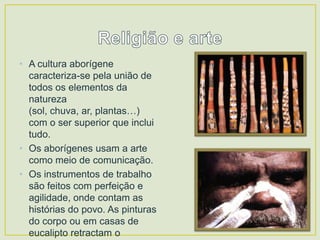 • A cultura aborígene
caracteriza-se pela união de
todos os elementos da
natureza
(sol, chuva, ar, plantas…)
com o ser superior que inclui
tudo.
• Os aborígenes usam a arte
como meio de comunicação.
• Os instrumentos de trabalho
são feitos com perfeição e
agilidade, onde contam as
histórias do povo. As pinturas
do corpo ou em casas de
eucalipto retractam o

 