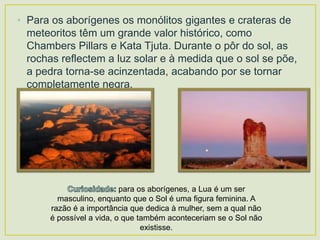 • Para os aborígenes os monólitos gigantes e crateras de
meteoritos têm um grande valor histórico, como
Chambers Pillars e Kata Tjuta. Durante o pôr do sol, as
rochas reflectem a luz solar e à medida que o sol se põe,
a pedra torna-se acinzentada, acabando por se tornar
completamente negra.

para os aborígenes, a Lua é um ser
masculino, enquanto que o Sol é uma figura feminina. A
razão é a importância que dedica à mulher, sem a qual não
é possível a vida, o que também aconteceriam se o Sol não
existisse.

 