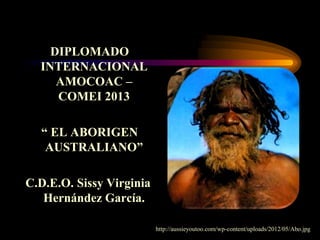 DIPLOMADO
INTERNACIONAL
AMOCOAC –
COMEI 2013
“ EL ABORIGEN
AUSTRALIANO”
C.D.E.O. Sissy Virginia
Hernández García.
http://aussieyoutoo.com/wp-content/uploads/2012/05/Abo.jpg
 