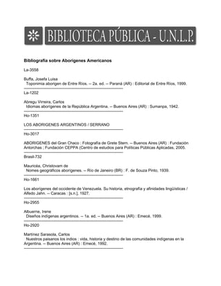 Bibliografía sobre Aborígenes Americanos

La-3558

Buffa, Josefa Luisa
  Toponimia aborigen de Entre Ríos. -- 2a. ed. -- Paraná (AR) : Editorial de Entre Ríos, 1999.
---------------------------------------------------------------------------
La-1202

Abregu Virreira, Carlos
  Idiomas aborígenes de la República Argentina. -- Buenos Aires (AR) : Sumanpa, 1942.
---------------------------------------------------------------------------
Ho-1351

LOS ABORIGENES ARGENTINOS / SERRANO
---------------------------------------------------------------------------
Ho-3017

ABORIGENES del Gran Chaco : Fotografía de Grete Stern. -- Buenos Aires (AR) : Fundación
Antorchas ; Fundación CEPPA (Centro de estudios para Políticas Públicas Aplicadas, 2005.
---------------------------------------------------------------------------
Brasil-732

Mauricéa, Christovam de
  Nomes geográficos aborígenes. -- Río de Janeiro (BR) : F. de Souza Pinto, 1939.
---------------------------------------------------------------------------
Ho-1661

Los aborígenes del occidente de Venezuela. Su historia, etnografía y afinidades lingüísticas /
Alfedo Jahn. -- Caracas : [s.n.], 1927.
---------------------------------------------------------------------------
Ho-2955

Albuerne, Irene
  Diseños indígenas argentinos. -- 1a. ed. -- Buenos Aires (AR) : Emecé, 1999.
---------------------------------------------------------------------------
Ho-2920

Martínez Sarasola, Carlos
  Nuestros paisanos los indios : vida, historia y destino de las comunidades indígenas en la
Argentina. -- Buenos Aires (AR) : Emecé, 1992.
---------------------------------------------------------------------------
 