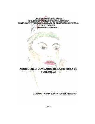 UNIVERSIDAD DE LOS ANDES
        NÚCLEO UNIVERSITARIO “RAFAEL RANGEL”
CENTRO DE INVESTIGACIONES PARA EL DESARROLLO INTEGRAL
                     SUSTENTABLE
                 TRUJILLO EDO TRUJILLO




 ABORIGENES: OLVIDADOS DE LA HISTORIA DE
               VENEZUELA




             AUTORA:   MARIA ELECTA TORRES PERDOMO




                        2007
 