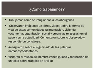 ¿Cómo trabajamos?

Dibujamos como se imaginaban a los aborigenes

Observaron imágenes en libros, videos sobre la forma de
vida de estas comunidades (alimentación, vivienda,
vestimenta, organización social y creencias religiosas) en el
paso y en la actualidad. Comentaron sobre lo observado y
respondieron consignas.

Averiguaron sobre el significado de las palabras
nomades/sedentarios.

Visitaron el museo del hombre (Visita guiada y realizacion de
un taller sobre trabajos en arcilla)
 