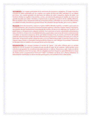 VESTIMENTA: Sus ropajes participaban de la vestimenta de araucanos y patagones. El ropaje masculino
consistía en pieles preparadas por las mujeres o en tejidos de lana que ellas realizaban en sus telares
primitivos. Las mujeres gustaban de adornarse con placas de cobre o pequeños objetos de plata. Los
hombres cifraban su orgullo en las prendas y arreos, con adornos de plata para el caballo, así como en las
grandes espuelas que usaban. Hombres y mujeres lucían un peinado y un adorno de los cabellos diferente.
Ellos los dejaban crecer, levantando todas las puntas hacia arriba y ciñéndolas con una vincha. Ellas dividían
sus cabellos al medio, haciendo dos gruesas trenzas. No utilizaban tatuajes faciales, pero sí aros y collares.
RELIGION: Como los araucanos, creían en un genio maléfico llamado "gualichu o arraken", que a veces se
tornaba bienhechor, pero al que era innecesario hacerle rogativas u ofrendas. Poseían médicos-hechiceros,
que gozaban de gran predicamento hasta después de muertos, al creer en sus relaciones con "gualichu" y al
poder lograr su comparencia en cualquier momento. Sus curaciones se hacían conjurándolo a presentarse y
salvar al enfermo. Creían en la inmortalidad del alma y practicaban ceremonias de entierro estrechamente
vinculadas con las de los araucanos, de los que habían tomado el rito, la muerte y el entierro del caballo
preferido sobre la tumba. En ella colocaban elementos de ajuar funerario. Lloraban al muerto por un día y le
enterraban. Al que al año volvían a desenterrarle y uno muy hábil lo descarnaba. Cubrían los huesos con sus
mejores ropas y hacían un banquete ritual poniendo los huesos en unas "alforjas muy pintadas" finalmente
los llevaban sobre un caballo a una casa que hacían junto a las suyas.
ORGANIZACIÓN: Sus caciques tomaban el nombre de "ganac". Eran jefes militares pero no recibían
obediencia sino en la guerra. En la época de paz era jefe el mejor de los oradores. Había también otros
individuos que gozaban de consideraciones especiales por su talento. Perspicacia y valor. Cada uno de los
caciques residía en un territorio propio, sólo se coaligaban para hacer la guerra o para defenderse en causas
de interés común. La guerra era en forma de "malón". Combatían con lanza, arco y flecha, boleadora. Su
belicosidad se manifestaba no sólo en el ardor para la guerra, sino también en los crueles duelos.
 