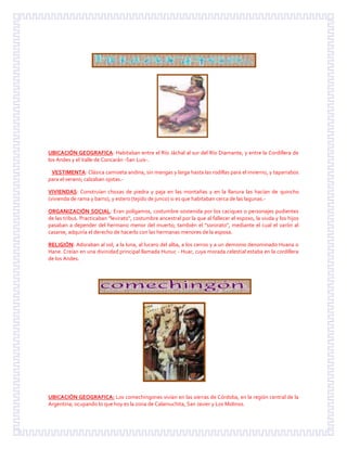 UBICACIÓN GEOGRAFICA: Habitaban entre el Río Jáchal al sur del Río Diamante, y entre la Cordillera de
los Andes y el Valle de Concarán -San Luis-.
VESTIMENTA: Clásica camiseta andina, sin mangas y larga hasta las rodillas para el invierno, y taparrabos
para el verano; calzaban ojotas.-
VIVIENDAS: Construían chozas de piedra y paja en las montañas y en la llanura las hacían de quincho
(vivienda de rama y barro), y estero (tejido de junco) si es que habitaban cerca de las lagunas.-
ORGANIZACIÓN SOCIAL: Eran polígamos, costumbre sostenida por los caciques o personajes pudientes
de las tribus. Practicaban "levirato", costumbre ancestral por la que al fallecer el esposo, la viuda y los hijos
pasaban a depender del hermano menor del muerto; también el "sororato", mediante el cual el varón al
casarse, adquiría el derecho de hacerlo con las hermanas menores de la esposa.
RELIGIÓN: Adoraban al sol, a la luna, al lucero del alba, a los cerros y a un demonio denominado Huana o
Hane. Creían en una divinidad principal llamada Hunuc - Huar, cuya morada celestial estaba en la cordillera
de los Andes.
UBICACIÓN GEOGRAFICA: Los comechingones vivían en las sierras de Córdoba, en la región central de la
Argentina; ocupando lo que hoy es la zona de Calamuchita, San Javier y Los Molinos.
 