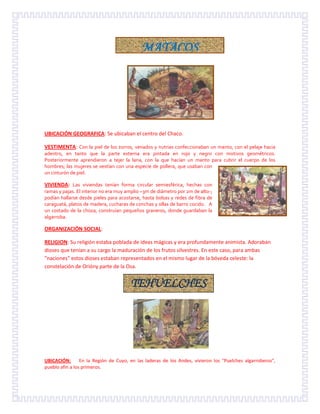 UBICACIÓN GEOGRAFICA: Se ubicaban el centro del Chaco.
VESTIMENTA: Con la piel de los zorros, venados y nutrias confeccionaban un manto, con el pelaje hacia
adentro, en tanto que la parte externa era pintada en rojo y negro con motivos geométricos.
Posteriormente aprendieron a tejer la lana, con la que hacían un manto para cubrir el cuerpo de los
hombres; las mujeres se vestían con una especie de pollera, que usaban con
un cinturón de piel.
VIVIENDA: Las viviendas tenían forma circular semiesférica, hechas con
ramas y pajas. El interior no era muy amplio –3m de diámetro por 2m de alto-;
podían hallarse desde pieles para acostarse, hasta bolsas y redes de fibra de
caraguatá, platos de madera, cucharas de conchas y ollas de barro cocido. A
un costado de la choza, construían pequeños graneros, donde guardaban la
algarroba.
ORGANIZACIÓN SOCIAL:
RELIGION: Su religión estaba poblada de ideas mágicas y era profundamente animista. Adoraban
dioses que tenían a su cargo la maduración de los frutos silvestres. En este caso, para ambas
"naciones" estos dioses estaban representados en el mismo lugar de la bóveda celeste: la
constelación de Orióny parte de la Osa.
UBICACIÓN: En la Región de Cuyo, en las laderas de los Andes, vivieron los "Puelches algarroberos",
pueblo afín a los primeros.
MATACOS
TEHUELCHES
 