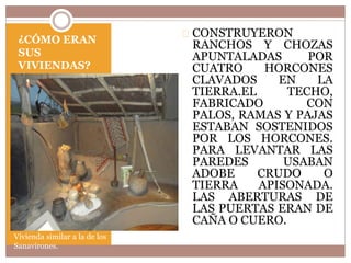 ¿CÓMO ERAN 
SUS 
VIVIENDAS? 
Vivienda similar a la de los 
Sanavirones. 
CONSTRUYERON 
RANCHOS Y CHOZAS 
APUNTALADAS POR 
CUATRO HORCONES 
CLAVADOS EN LA 
TIERRA.EL TECHO, 
FABRICADO CON 
PALOS, RAMAS Y PAJAS 
ESTABAN SOSTENIDOS 
POR LOS HORCONES. 
PARA LEVANTAR LAS 
PAREDES USABAN 
ADOBE CRUDO O 
TIERRA APISONADA. 
LAS ABERTURAS DE 
LAS PUERTAS ERAN DE 
CAÑA O CUERO. 
 