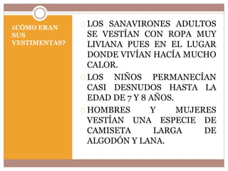 ¿CÓMO ERAN 
SUS 
VESTIMENTAS? 
LOS SANAVIRONES ADULTOS 
SE VESTÍAN CON ROPA MUY 
LIVIANA PUES EN EL LUGAR 
DONDE VIVÍAN HACÍA MUCHO 
CALOR. 
LOS NIÑOS PERMANECÍAN 
CASI DESNUDOS HASTA LA 
EDAD DE 7 Y 8 AÑOS. 
HOMBRES Y MUJERES 
VESTÍAN UNA ESPECIE DE 
CAMISETA LARGA DE 
ALGODÓN Y LANA. 
 