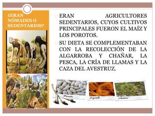 ¿ERAN 
NÓMADES O 
SEDENTARIOS? 
ERAN AGRICULTORES 
SEDENTARIOS, CUYOS CULTIVOS 
PRINCIPALES FUERON EL MAÍZ Y 
LOS POROTOS. 
SU DIETA SE COMPLEMENTABAN 
CON LA RECOLECCIÓN DE LA 
ALGARROBA Y CHAÑAR, LA 
PESCA, LA CRÍA DE LLAMAS Y LA 
CAZA DEL AVESTRUZ. 
 