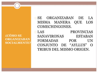 ¿CÓMO SE 
ORGANIZABAN 
SOCIALMENTE? 
SE ORGANIZABAN DE LA 
MISMA MANERA QUE LOS 
COMECHINGONES. 
LAS PROVINCIAS 
SANAVIRONAS ESTABAN 
FORMADAS POR UN 
CONJUNTO DE “AYLLUS” O 
TRIBUS DEL MISMO ORIGEN. 
 