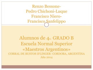 Renzo Bessone- 
Pedro Chichoni-Luque 
Francisco Niero- 
Francisco Sanfelippo 
Alumnos de 4to GRADO B 
Escuela Normal Superior 
«Maestros Argentinos» 
CORRAL DE BUSTOS IFLINGER- CORDOBA, ARGENTINA 
Año 2014 
