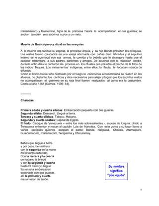 6
Pariamanaco y Quetemine, hijos de la princesa Tiaora le acompañaban en las guerras; se
anotan también seis sobrinos suyos y un nieto.
Muerte de Guaicaipuro y ritual en las exequias
A la muerte del cacique su esposa, la princesa Urquía, y su hijo Baruta presiden las exequias.
Los restos fueron colocados en una vasija adornada con cañas bien labradas y el sepulcro
interno se le acomodó con sus armas, la comida y la bebida que le alcanzara hasta que el
cacique encontrara a sus padres, parientes y amigos. De acuerdo con la tradición caribe,
durante ocho días le cantaron las proezas en los rituales que presidía el piache de la tribu de
los indios Teques. Los instrumentos indígenas, entre ellos, la flauta, le tocaban música de
difuntos.
Como el bohío había sido destruido por el fuego la ceremonia acostumbrada se realizó en las
afueras, no obstante, los cánticos y ritos necesarios para alejar y lograr que los espíritus malos
no acompañaran al guerrero en su ruta final fueron realizados tal como era la costumbre.
Corría el año 1568 (Gómez, 1996: 54).
-----------
Charadas
Primera sílaba y cuarta sílabas: Embarcación pequeña con dos guairas.
Segunda sílaba: Descendí. Llegué a tierra.
Tercera y cuarta sílabas: Tabaco. Habano.
Segunda y cuarta sílabas: Capital de Egipto.
El todo: Cacique de Venezuela – entre los más sobresalientes -, esposo de Urquía. Unido a
Terepaima enfrentan y matan al capitán Luis de Narváez. Con este punto a su favor llama a
varios caciques quienes aceptan el pacto: Baruta, Naiguatá, Chacao, Aramaipuro,
Guaicamacuto, Paramaconi, Terepaima y Chicuramay.
Sabes que llegué a tierra
y por poco me maltrato
con la segunda en la mano
me levanto cada rato.
Con la tercera y la cuarta
un habano te brindé
y con la segunda y cuarta
hasta El Cairo yo llegué.
Iba en una embarcación
soportada con dos guairas
allí la primera y cuarta
me sirvieron de timón.
Su nombre
significa
"púa aguda"
 