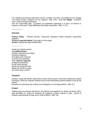 96
Los soldados se lanzaron sobre ellos con los cuchillos que traían escondidos en sus mangas
y en pocos minutos acabaron con los Zaparas. Sólo once - entre ellos Nigale - quedaron
vivos y fueron hechos prisioneros.
Una vez consumada esta vil patraña, los españoles regresaron a la isla y se llevaron a
mujeres y niños para Trujillo (Biblioteca del trabajo venezolana, 1984: 11-15).
-------------------
Charadas
Primera sílaba: Símbolo químico. Conjunción copulativa enlaza oraciones expresando
negación.
Tercera y segunda sílabas: Cede algo en forma legal.
El todo: Cacique del Lago de Maracaibo.
--------------------
Puede ser símbolo químico
esta sílaba primera
también conjunción que enlaza
oraciones negativas.
Si le dejas como herencia
una finca a tus parientes
entra tercera y segunda
a fregarte la paciencia.
En las orillas del lago
Centró sus predios el indio
Desde allí mandó sin pago
Con mano dura y cariño.
Guayguerí
Cacique amigo del alemán Jorge Spira a quien sirvió de guía buscando al poderoso cacique
Caciriguey. Sufrió los violentos ataques de los indios Mazopides quienes estaban al pie de las
sierras.
Buscando el nacimiento del río Meta murió ahogado en el río Oppia (Morón, 1964: 31).
Uriapari
Vigilaba todos los accesos del Orinoco. Se enfrentó a la expedición de Diego de Ordaz (1531)
para derrotarlo en buena lid. Después de embarcar a todos, mujeres y niños, quemó el
poblado, abandonando el lugar de su nombre (Morón, 1964: 34).
 