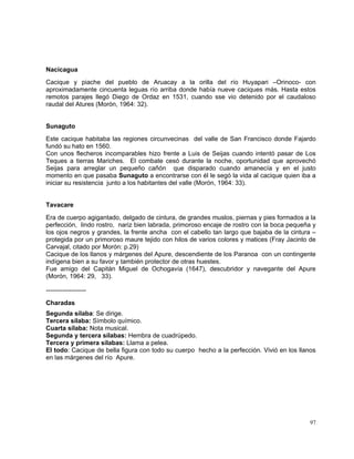 97
Nacicagua
Cacique y piache del pueblo de Aruacay a la orilla del río Huyapari –Orinoco- con
aproximadamente cincuenta leguas río arriba donde había nueve caciques más. Hasta estos
remotos parajes llegó Diego de Ordaz en 1531, cuando sse vio detenido por el caudaloso
raudal del Atures (Morón, 1964: 32).
Sunaguto
Este cacique habitaba las regiones circunvecinas del valle de San Francisco donde Fajardo
fundó su hato en 1560.
Con unos flecheros incomparables hizo frente a Luis de Seijas cuando intentó pasar de Los
Teques a tierras Mariches. El combate cesó durante la noche, oportunidad que aprovechó
Seijas para arreglar un pequeño cañón que disparado cuando amanecía y en el justo
momento en que pasaba Sunaguto a encontrarse con él le segó la vida al cacique quien iba a
iniciar su resistencia junto a los habitantes del valle (Morón, 1964: 33).
Tavacare
Era de cuerpo agigantado, delgado de cintura, de grandes muslos, piernas y pies formados a la
perfección, lindo rostro, nariz bien labrada, primoroso encaje de rostro con la boca pequeña y
los ojos negros y grandes, la frente ancha con el cabello tan largo que bajaba de la cintura –
protegida por un primoroso maure tejido con hilos de varios colores y matices (Fray Jacinto de
Carvajal, citado por Morón: p.29)
Cacique de los llanos y márgenes del Apure, descendiente de los Paranoa con un contingente
indígena bien a su favor y también protector de otras huestes.
Fue amigo del Capitán Miguel de Ochogavía (1647), descubridor y navegante del Apure
(Morón, 1964: 29, 33).
-------------------
Charadas
Segunda sílaba: Se dirige.
Tercera sílaba: Símbolo químico.
Cuarta sílaba: Nota musical.
Segunda y tercera sílabas: Hembra de cuadrúpedo.
Tercera y primera sílabas: Llama a pelea.
El todo: Cacique de bella figura con todo su cuerpo hecho a la perfección. Vivió en los llanos
en las márgenes del río Apure.
 