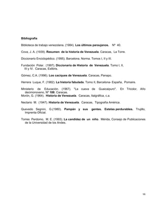 98
Bibliografía
Biblioteca de trabajo venezolana. (1984). Los últimos paraujanos. Nº 40.
Cova, J. A. (1939). Resumen de la historia de Venezuela. Caracas, La Torre.
Diccionario Enciclopédico. (1995). Barcelona. Norma. Tomos I, II y III.
Fundación Polar. (1997). Diccionario de Historia de Venezuela. Tomo I, II,
III y IV. Caracas, Exlibris.
Gómez, C.A. (1996). Los caciques de Venezuela. Caracas, Panapo.
Herrera Luque, F. (1982). La historia fabulada. Tomo II, Barcelona- España, Pomaire.
Ministerio de Educación. (1967). "La cueva de Guaicaipuro". En Tricolor, Año
decimonoveno, Nº 188. Caracas.
Morón, G. (1964). Historia de Venezuela. Caracas, Italgráfica, c.a.
Nectario M. (1947). Historia de Venezuela. Caracas, Tipografía América.
Quevedo Segnini, G.(1980). Pampán y sus gentes. Estelas perdurables. Trujillo,
Imprenta Oficial.
Torres Perdomo, M. E. (1993). La candidez de un niño. Mérida, Consejo de Publicaciones
de la Universidad de los Andes.
 