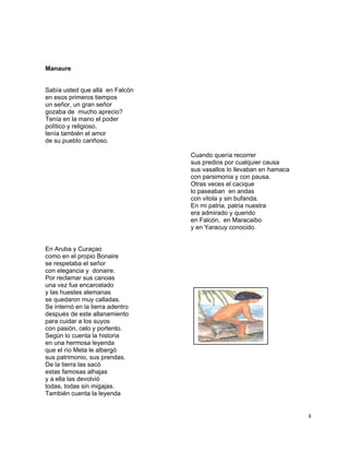 8
Manaure
Sabía usted que allá en Falcón
en esos primeros tiempos
un señor, un gran señor
gozaba de mucho aprecio?
Tenía en la mano el poder
político y religioso,
tenía también el amor
de su pueblo cariñoso.
Cuando quería recorrer
sus predios por cualquier causa
sus vasallos lo llevaban en hamaca
con parsimonia y con pausa.
Otras veces el cacique
lo paseaban en andas
con vitola y sin bufanda.
En mi patria, patria nuestra
era admirado y querido
en Falcón, en Maracaibo
y en Yaracuy conocido.
En Aruba y Curaçao
como en el propio Bonaire
se respetaba el señor
con elegancia y donaire.
Por reclamar sus canoas
una vez fue encarcelado
y las huestes alemanas
se quedaron muy calladas.
Se internó en la tierra adentro
después de este allanamiento
para cuidar a los suyos
con pasión, celo y portento.
Según lo cuenta la historia
en una hermosa leyenda
que el río Meta le albergó
sus patrimonio, sus prendas.
De la tierra las sacó
estas famosas alhajas
y a ella las devolvió
todas, todas sin migajas.
También cuenta la leyenda
 