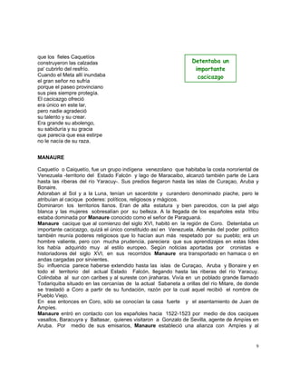 9
que los fieles Caquetíos
construyeron las calzadas
pa' cubrirlo del resfrío.
Cuando el Meta allí inundaba
el gran señor no sufría
porque el paseo provinciano
sus pies siempre protegía.
El cacicazgo ofreció
era único en este lar,
pero nadie agradeció
su talento y su crear.
Era grande su abolengo,
su sabiduría y su gracia
que parecía que esa estirpe
no le nacía de su raza.
MANAURE
Caquetío o Caiquetío, fue un grupo indígena venezolano que habitaba la costa nororiental de
Venezuela -territorio del Estado Falcón y lago de Maracaibo, alcanzó también parte de Lara
hasta las riberas del río Yaracuy-. Sus predios llegaron hasta las islas de Curaçao, Aruba y
Bonaire.
Adoraban al Sol y a la Luna, tenían un sacerdote y curandero denominado piache, pero le
atribuían al cacique poderes: políticos, religiosos y mágicos.
Dominaron los territorios llanos. Eran de alta estatura y bien parecidos, con la piel algo
blanca y las mujeres sobresalían por su belleza. A la llegada de los españoles esta tribu
estaba dominada por Manaure conocido como el señor de Paraguaná.
Manaure cacique que al comienzo del siglo XVI, habitó en la región de Coro. Detentaba un
importante cacicazgo, quizá el único constituido así en Venezuela. Además del poder político
también reunía poderes religiosos que lo hacían aun más respetado por su pueblo; era un
hombre valiente, pero con mucha prudencia, pareciera que sus aprendizajes en estas lides
los había adquirido muy al estilo europeo. Según noticias aportadas por cronistas e
historiadores del siglo XVI, en sus recorridos Manaure era transportado en hamaca o en
andas cargadas por sirvientes.
Su influencia parece haberse extendido hasta las islas de Curaçao, Aruba y Bonaire y en
todo el territorio del actual Estado Falcón, llegando hasta las riberas del río Yaracuy.
Colindaba al sur con caribes y al sureste con jiraharas. Vivía en un poblado grande llamado
Todariquiba situado en las cercanías de la actual Sabaneta a orillas del río Mitare, de donde
se trasladó a Coro a partir de su fundación, razón por la cual aquel recibió el nombre de
Pueblo Viejo.
En ese entonces en Coro, sólo se conocían la casa fuerte y el asentamiento de Juan de
Ampíes.
Manaure entró en contacto con los españoles hacia 1522-1523 por medio de dos caciques
vasallos, Baracuyra y Baltasar, quienes visitaron a Gonzalo de Sevilla, agente de Ampíes en
Aruba. Por medio de sus emisarios, Manaure estableció una alianza con Ampíes y al
Detentaba un
importante
cacicazgo
 