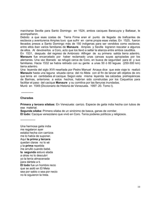 10
marcharse Sevilla para Santo Domingo en 1524, ambos caciques Baracuyra y Baltasar, le
acompañaron.
Debido a que esas costas de Tierra Firme eran el punto de llegada de traficantes de
esclavos y aventureros Ampíes tuvo que sufrir en carne propia esas visitas. En 1525, fueron
llevados presos a Santo Domingo más de 150 indígenas para ser vendidos como esclavos;
entre ellos iban varios familiares de Manaure. Ampíes y Sevilla lograron rescatar a algunos
de ellos. Al devolverlos a Coro, acto que los llevó a sellar la alianza entre ambos caudillos.
En 1531, después del regreso de Ambrosio Alfinger de su primera salida tierra adentro,
Manaure fue encarcelado por haber reclamado unas canoas suyas apropiadas por los
alemanes. Una vez liberado se refugió cerca de Coro, en busca de seguridad para él y sus
familiares. Hacia 1532 se había retirado con su gente a unas 50 ó 60 leguas (250-300 km)
tierra adentro.
Una leyenda del siglo XVII reseñada por Pedro Manuel Arcaya dice que este viaje lo realizó
Manaure hasta una laguna situada cerca del río Meta con el fin de lanzar allí objetos de oro
que tenía en cantidades el cacique. Según esta misma leyenda las calzadas prehispánicas
de Barinas, anteriores a estos hechos, habrían sido construidas por los Caquetíos para
facilitar el paso del cacique Manaure y su comitiva por las llanuras inundadas.
Murió en 1549 (Diccionario de Historia de Venezuela. 1997: 20. Tomo I).
-------------
Charadas
Primera y tercera sílabas: En Venezuela: carrizo. Especie de gaita india hecha con tubos de
ese material.
Segunda sílaba: Primera sílaba de un sinónimo de basca, ganas de vomitar.
El todo: Cacique venezolano que vivió en Coro. Tenía poderes políticos y religiosos.
----------------
Una hermosa gaita india
me regalaron ayer
estaba hecha con carrizos
me lo había de suponer.
Aquí la prima y tercera
quedan claras no lo sé
y la prima repetida
me arrulló cuando bebé.
la segunda estuvo atada
a otras no lo descubrí
yo la tenía almacenada
para dártela a ti.
El todo fue un hombre recio
que se asiló en El Meta
sea por sabio o sea por necio
no le siguieron la treta.
 