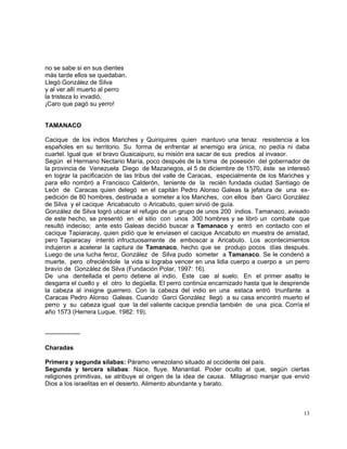 13
no se sabe si en sus dientes
más tarde ellos se quedaban.
Llegó González de Silva
y al ver allí muerto al perro
la tristeza lo invadió,
¡Caro que pagó su yerro!
TAMANACO
Cacique de los indios Mariches y Quiriquires quien mantuvo una tenaz resistencia a los
españoles en su territorio. Su forma de enfrentar al enemigo era única, no pedía ni daba
cuartel. Igual que el bravo Guaicaipuro, su misión era sacar de sus predios al invasor.
Según el Hermano Nectario María, poco después de la toma de posesión del gobernador de
la provincia de Venezuela Diego de Mazariegos, el 5 de diciembre de 1570, éste se interesó
en lograr la pacificación de las tribus del valle de Caracas, especialmente de los Mariches y
para ello nombró a Francisco Calderón, teniente de la recién fundada ciudad Santiago de
León de Caracas quien delegó en el capitán Pedro Alonso Galeas la jefatura de una ex-
pedición de 80 hombres, destinada a someter a los Mariches, con ellos iban Garci González
de Silva y el cacique Aricabacuto o Aricabuto, quien sirvió de guía.
González de Silva logró ubicar el refugio de un grupo de unos 200 indios. Tamanaco, avisado
de este hecho, se presentó en el sitio con unos 300 hombres y se libró un combate que
resultó indeciso; ante esto Galeas decidió buscar a Tamanaco y entró en contacto con el
cacique Tapiaracay, quien pidió que le enviasen el cacique Aricabuto en muestra de amistad,
pero Tapiaracay intentó infructuosamente de emboscar a Aricabuto. Los acontecimientos
indujeron a acelerar la captura de Tamanaco, hecho que se produjo pocos días después.
Luego de una lucha feroz, González de Silva pudo someter a Tamanaco. Se le condenó a
muerte, pero ofreciéndole la vida si lograba vencer en una lidia cuerpo a cuerpo a un perro
bravío de González de Silva (Fundación Polar, 1997: 16).
De una dentellada el perro detiene al indio. Este cae al suelo. En el primer asalto le
desgarra el cuello y el otro lo degüella. El perro continúa encarnizado hasta que le desprende
la cabeza al insigne guerrero. Con la cabeza del indio en una estaca entró triunfante a
Caracas Pedro Alonso Galeas. Cuando Garci González llegó a su casa encontró muerto el
perro y su cabeza igual que la del valiente cacique prendía también de una pica. Corría el
año 1573 (Herrera Luque, 1982: 19).
-----------------
Charadas
Primera y segunda sílabas: Páramo venezolano situado al occidente del país.
Segunda y tercera sílabas: Nace, fluye. Manantial. Poder oculto al que, según ciertas
religiones primitivas, se atribuye el origen de la idea de causa. Milagroso manjar que envió
Dios a los israelitas en el desierto. Alimento abundante y barato.
 
