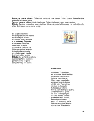 14
Primera y cuarta sílabas: Pedazo de madera u otra materia corto y grueso. Baqueta para
atacar las armas de fuego.
Tercera y cuarta sílabas: Corto de piernas. Pedazo de tabaco negro para masticar.
El todo: Cacique venezolano quien rindió su vida a manos de la hipocresía y la mala intención
al ser destrozado por un perro –unos-.
-------------
En un páramo andino
me congelé hasta los dientes
no llevaba pan ni vino
ni un litrico de aguardiente.
A la primera y segunda
si las pones invertidas
asesinas a la gente
con carácter de homicida.
Si tienes miedo a la gente
te pueden llamar marica
en esta tercera y cuarta
la encontrarás y te pica.
El todo: fue un hombre valiente
que lo engañaron cual niño
por defender a su gente
con gallardía y con cariño.
Paramaconi
Al unirse a Guaicaipuro
en el hato de San Francisco
asustados los guerreros
tuvieron que retirarse.
Unas vacas espantadas
por aquel cruento debate
dividió a los Taramainas
sin café ni chocolate.
Este cacique valiente
hirió a Juan Rodríguez Suárez
acabando con su gente
en esos santos parajes.
Se unió al indio Toconai
para lograr esta hazaña,
el indio perdió la vida
él no, por su ardid y maña.
Más tarde volvió a la lucha
ayudando a Guaicaipuro
 