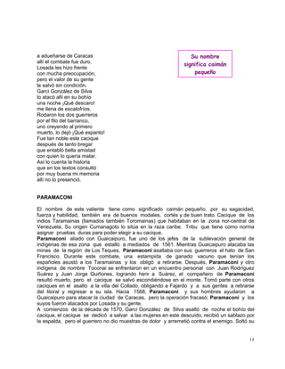 15
a adueñarse de Caracas
allí el combate fue duro.
Losada les hizo frente
con mucha preocupación,
pero el valor de su gente
le salvó sin condición.
Garci González de Silva
lo atacó allí en su bohío
una noche ¡Qué descaro!
me llena de escalofríos.
Rodaron los dos guerreros
por el filo del barranco,
uno creyendo al primero
muerto, lo dejó ¡Qué espanto!
Fue tan noble este cacique
después de tanto bregar
que entabló bella amistad
con quien lo quería matar.
Así lo cuenta la historia
que en los textos consultó
por muy buena mi memoria
allí no lo presenció.
PARAMACONI
El nombre de este valiente tiene como significado caimán pequeño, por su sagacidad,
fuerza y habilidad, también era de buenos modales, cortés y de buen trato. Cacique de los
indios Taramainas (llamados también Toromainas) que habitaban en la zona nor-central de
Venezuela. Su origen Cumanagoto lo sitúa en la raza caribe. Tribu que tiene como norma
asignar pruebas duras para poder elegir a su cacique.
Paramaconi aliado con Guaicaipuro, fue uno de los jefes de la sublevación general de
indígenas de esa zona que estalló a mediados de 1561. Mientras Guaicaipuro atacaba las
minas de la región de Los Teques, Paramaconi asaltaba con sus guerreros el hato de San
Francisco. Durante este combate, una estampida de ganado vacuno que tenían los
españoles asustó a los Taramainas y los obligó a retirarse. Después, Paramaconi y otro
indígena de nombre Toconai se enfrentaron en un encuentro personal con Juan Rodríguez
Suárez y Juan Jorge Quiñones, logrando herir a Suárez, el compañero de Paramaconi
resultó muerto, pero el cacique se salvó escondiéndose en el monte. Tomó parte con otros
caciques en el asalto a la villa del Collado, obligando a Fajardo y a sus gentes a retirarse
del litoral y regresar a su isla. Hacia 1568, Paramaconi y sus hombres ayudaron a
Guaicaipuro para atacar la ciudad de Caracas, pero la operación fracasó; Paramaconi y los
suyos fueron atacados por Losada y su gente.
A comienzos de la década de 1570, Garci González de Silva asaltó de noche el bohío del
cacique, el cacique se dedicó a salvar a las mujeres en este descuido, recibió un sablazo por
la espalda, pero el guerrero no dio muestras de dolor y arremetió contra el enemigo. Soltó su
Su nombre
significa caimán
pequeño
 