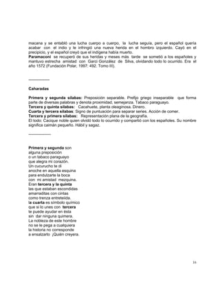 16
macana y se entabló una lucha cuerpo a cuerpo, la lucha seguía, pero el español quería
acabar con el indio y le infringió una nueva herida en el hombro izquierdo. Cayó en el
precipicio, y el español creyó que el indígena había muerto.
Paramaconi se recuperó de sus heridas y meses más tarde se sometió a los españoles y
mantuvo estrecha amistad con Garci González de Silva, olvidando todo lo ocurrido. Era el
año 1572 (Fundación Polar, 1997: 492. Tomo III).
----------------
Caharadas
Primera y segunda sílabas: Preposición separable. Prefijo griego inseparable que forma
parte de diversas palabras y denota proximidad, semejanza. Tabaco paraguayo.
Tercera y quinta sílabas: Cacahuete, planta oleaginosa. Dinero.
Cuarta y tercera sílabas: Signo de puntuación para separar series. Acción de comer.
Tercera y primera sílabas: Representación plana de la geografía.
El todo: Cacique noble quien olvidó todo lo ocurrido y compartió con los españoles. Su nombre
significa caimán pequeño. Hábil y sagaz.
-----------------
Primera y segunda son
alguna preposición
o un tabaco paraguayo
que alegra mi corazón.
Un cucurucho te di
anoche en aquella esquina
para endulzarte la boca
con mi amistad mezquina.
Eran tercera y la quinta
las que estaban escondidas
amarraditas con cintas
como trenza entreteiida.
la cuarta es símbolo químico
que si lo unes con tercera
te puede ayudar en ésta
sin dar ninguna quimera.
La nobleza de este hombre
no se le pega a cualquiera
la historia no corresponde
a ensalzarlo ¡Quién creyera.
 