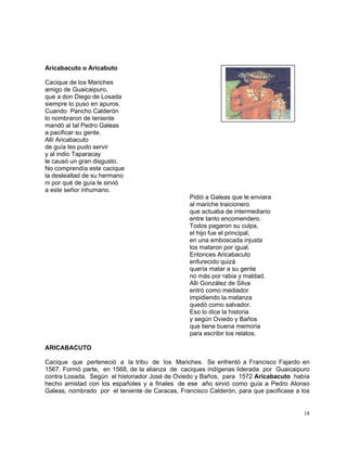 18
Aricabacuto o Aricabuto
Cacique de los Mariches
amigo de Guaicaipuro,
que a don Diego de Losada
siempre lo puso en apuros.
Cuando Pancho Calderón
lo nombraron de teniente
mandó al tal Pedro Galeas
a pacificar su gente.
Allí Aricabacuto
de guía les pudo servir
y al indio Taparacay
le causó un gran disgusto.
No comprendía este cacique
la deslealtad de su hermano
ni por qué de guía le sirvió
a este señor inhumano.
Pidió a Galeas que le enviara
al mariche traicionero
que actuaba de intermediario
entre tanto encomendero.
Todos pagaron su culpa,
el hijo fue el principal,
en una emboscada injusta
los mataron por igual.
Entonces Aricabacuto
enfurecido quizá
quería matar a su gente
no más por rabia y maldad.
Allí González de Silva
entró como mediador
impidiendo la matanza
quedó como salvador.
Eso lo dice la historia
y según Oviedo y Baños
que tiene buena memoria
para escribir los relatos.
ARICABACUTO
Cacique que perteneció a la tribu de los Mariches. Se enfrentó a Francisco Fajardo en
1567. Formó parte, en 1568, de la alianza de caciques indígenas liderada por Guaicaipuro
contra Losada. Según el historiador José de Oviedo y Baños, para 1572 Aricabacuto había
hecho amistad con los españoles y a finales de ese año sirvió como guía a Pedro Alonso
Galeas, nombrado por el teniente de Caracas, Francisco Calderón, para que pacificase a los
 