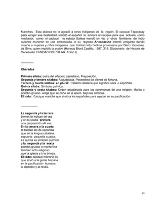 19
Mariches. Esta alianza no le agradó a otros indígenas de la región. El cacique Taparacay
para vengar esa deslealtad, solicitó al español le enviara al cacique para que actuara como
mediador; como el cacique no estaba Galeas mandó un hijo y otros familiares del indio
quienes murieron en una emboscada. A su regreso Aricabacuto intentó vengarse dando
muerte a mujeres y niños indígenas que habían sido hechos prisioneros por Garci González
de Silva, quien impidió la acción (Horacio Biord Castillo, 1997: 219. Diccionario de Historia de
Venezuela. FUNDACION POLAR. Tomo I).
-------------
Charadas
Primera sílaba: Letra del alfabeto castellano. Preposición.
Segunda y tercera sílabas: Acaudalada. Poseedora de bienes de fortuna.
Tercera y cuarta sílabas: en plural: Palabra catalana que significa sera o esportilla.
Quinta sílaba: Símbolo químico.
Segunda y sexta sílabas: Orden establecido para las ceremonias de una religión. Manta o
poncho grueso. Jerga que se pone en el apero bajo las coronas.
El todo: Cacique mariche que sirvió a los españoles para ayudar en su pacificación.
-----------------
La segunda y la tercera
bienes te indican tal vez
y en la sílaba primera
una preposición allí ves.
En la tercera y la cuarta
te hablan allí de esportilla
que en la lengua catalana
espuerta pequeña cuadra.
La quinta es símbolo químico
y la segunda y la sexta
poncho grueso o manta fina
también acto religioso
que la iglesia a ti te brinda.
El todo: cacique mariche es
que sirvió a la gente hispana
en la pacificación humana
al derecho y al revés.
 