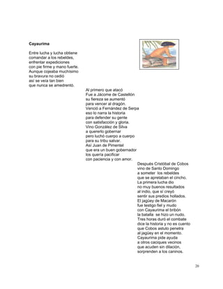 20
Cayaurima
Entre lucha y lucha obtiene
comandar a los rebeldes,
enfrentar expediciones
con pie firme y mano fuerte.
Aunque cojeaba muchísimo
su bravura no cedió
así se veía tan bien
que nunca se amedrentó.
Al primero que atacó
Fue a Jácome de Castellón
su fiereza se aumentó
para vencer al dragón.
Venció a Fernández de Serpa
eso lo narra la historia
para defender su gente
con satisfacción y gloria.
Vino González de Silva
a quererlo gobernar
pero luchó cuerpo a cuerpo
para su tribu salvar.
Así Juan de Pimentel
que era un buen gobernador
los quería pacificar
con paciencia y con amor.
Después Cristóbal de Cobos
vino de Santo Domingo
a someter los rebeldes
que se apretaban el cincho.
La primera lucha dio
no muy buenos resultados
al indio, que sí creyó
sentir sus predios hollados.
El jagüey de Macarón
fue testigo fiel y mudo
con Cayaurima el bribón
la batalla se hizo un nudo.
Tres horas duró el combate
dice la historia y no es cuento
que Cobos astuto penetra
al jagüey en el momento.
Cayaurima pide ayuda
a otros caciques vecinos
que acuden sin dilación,
sorprenden a los caninos.
 