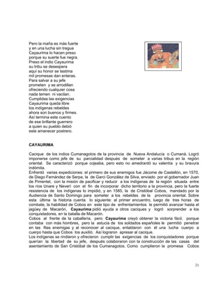 21
Pero la maña es más fuerte
y en una lucha sin tregua
Cayaurima lo hacen preso
porque su suerte fue negra.
Preso el indio Cayaurima
su tribu se desespera
aquí su honor se lastima
mil promesas dan enteras.
Para salvar a su jefe
prometen y se arrodillan
ofreciendo cualquier cosa
nada temen ni vacilan.
Cumplidas las exigencias
Cayaurima queda libre
los indígenas rebeldes
ahora son buenos y firmes.
Así termina este cuento
de ese brillante guerrero
a quien su pueblo debió
este amanecer postrero.
CAYAURIMA
Cacique de los indios Cumanagotos de la provincia de Nueva Andalucía o Cumaná. Logró
imponerse como jefe de su parcialidad después de someter a varias tribus en la región
oriental. Se caracterizó porque cojeaba, pero esto no amedrantó su valentía y su bravura
indómita.
Enfrentó varias expediciones: el primero de sus enemigos fue Jácome de Castellón, en 1570,
de Diego Fernández de Serpa, la de Garci González de Silva, enviado por el gobernador Juan
de Pimentel, con la misión de pacificar y reducir a los indígenas de la región situada entre
los ríos Unare y Neverí con el fin de incorporar dicho territorio a la provincia, pero la fuerte
resistencia de los indígenas lo impidió, y en 1585, la de Cristóbal Cobos, mandado por la
Audiencia de Santo Domingo para someter a los rebeldes de la provincia oriental. Sobre
esta última la historia cuenta lo siguiente: al primer encuentro, luego de tres horas de
combate, la habilidad de Cobos en este tipo de enfrentamientos le permitió avanzar hasta el
jagüey de Macarón, Cayaurima pidió ayuda a otros caciques y logró sorprender a los
conquistadores, en la batalla de Macarón.
Cobos al frente de la caballería, pero Cayaurima creyó obtener la victoria fácil, porque
contaba con más hombres, pero la astucia de los soldados españoles le permitió penetrar
en las filas enemigas y al reconocer al cacique, entablaron con él una lucha cuerpo a
cuerpo hasta que Cobos los auxilió. Así lograron apresar al cacique.
Los indígenas se rindieron y ofrecieron cumplir las exigencias de los conquistadores porque
querían la libertad de su jefe, después colaboraron con la construcción de las casas del
asentamiento de San Cristóbal de los Cumanagotos. Como cumplieron la promesa Cobos
 