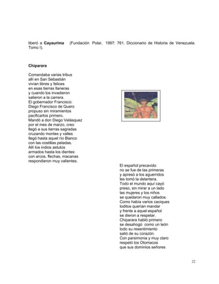22
liberó a Cayaurima (Fundación Polar, 1997: 761. Diccionario de Historia de Venezuela.
Tomo I).
Chiparara
Comandaba varias tribus
allí en San Sebastián
vivían libres y felices
en esas tierras llaneras
y cuando los invadieron
salieron a la carrera.
El gobernador Francisco:
Diego Francisco de Quero
propuso sin miramientos
pacificarlos primero.
Mandó a don Diego Velásquez
por el mes de marzo, creo
llegó a sus tierras sagradas
cruzando montes y valles
llegó hasta aquel río Blanco
con las costillas peladas.
Allí los indios astutos
armados hasta los dientes:
con arcos, flechas, macanas
respondieron muy valientes.
El español precavido
no se fue de las primeras
y apresó a los aguerridos
les tomó la delantera.
Todo el mundo aquí cayó
preso, sin mirar a un lado
las mujeres y los niños
se quedaron muy callados.
Como había varios caciques
toditos querían mandar
y frente a aquel español
se dieron a respetar.
Chiparara habló primero
se desahogó como un león
todo su resentimiento
salió de su corazón.
Con parsimonia y muy claro
respetó los Otomacos
que sus dominios señores
 