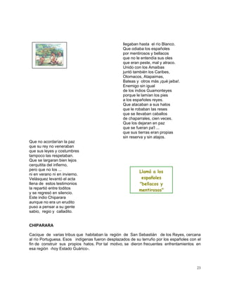 23
llegaban hasta el río Blanco.
Que odiaba los españoles
por mentirosos y bellacos
que no le entendía sus oles
que eran peste, mal y atraco.
Unido con los Amaibas
juntó también los Caribes,
Otomacos, Atapaimas,
Bateas y otros más ¡qué jaiba!.
Enemigo sin igual
de los indios Guamonteyes
porque le lamían los pies
a los españoles reyes.
Que atacaban a sus hatos
que le robaban las reses
que se llevaban caballos
de chaparrales, cien veces.
Que los dejaran en paz
que se fueran pa'l ...
que sus tierras eran propias
sin reserva y sin atajos.
Que no acordarían la paz
que su rey no veneraban
que sus leyes y costumbres
tampoco las respetaban.
Que se largaran bien lejos
cerquitita del infierno,
pero que no los ...
ni en verano ni en invierno.
Velásquez levantó el acta
llena de estos testimonios
la repartió entre toditos
y se regresó en silencio.
Este indio Chiparara
aunque no era un erudito
puso a pensar a su gente
sabio, regio y calladito.
CHIPARARA
Cacique de varias tribus que habitaban la región de San Sebastián de los Reyes, cercana
al río Portuguesa. Esos indígenas fueron desplazados de su terruño por los españoles con el
fin de construir sus propios hatos. Por tal motivo, se dieron frecuentes enfrentamientos en
esa región -hoy Estado Guárico-.
Llamó a los
españoles
"bellacos y
mentirosos"
 