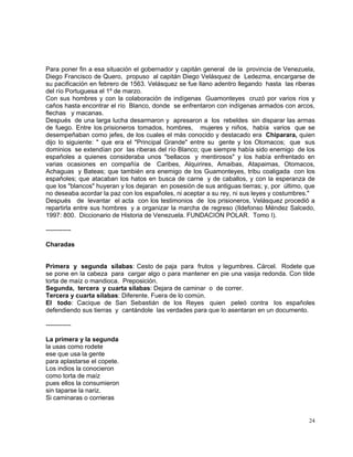 24
Para poner fin a esa situación el gobernador y capitán general de la provincia de Venezuela,
Diego Francisco de Quero, propuso al capitán Diego Velásquez de Ledezma, encargarse de
su pacificación en febrero de 1563. Velásquez se fue llano adentro llegando hasta las riberas
del río Portuguesa el 1º de marzo.
Con sus hombres y con la colaboración de indígenas Guamonteyes cruzó por varios ríos y
caños hasta encontrar el río Blanco, donde se enfrentaron con indígenas armados con arcos,
flechas y macanas.
Después de una larga lucha desarmaron y apresaron a los rebeldes sin disparar las armas
de fuego. Entre los prisioneros tomados, hombres, mujeres y niños, había varios que se
desempeñaban como jefes, de los cuales el más conocido y destacado era Chiparara, quien
dijo lo siguiente: " que era el "Principal Grande" entre su gente y los Otomacos; que sus
dominios se extendían por las riberas del río Blanco; que siempre había sido enemigo de los
españoles a quienes consideraba unos "bellacos y mentirosos" y los había enfrentado en
varias ocasiones en compañía de Caribes, Alquirires, Amaibas, Atapaimas, Otomacos,
Achaguas y Bateas; que también era enemigo de los Guamonteyes, tribu coaligada con los
españoles; que atacaban los hatos en busca de carne y de caballos, y con la esperanza de
que los "blancos" huyeran y los dejaran en posesión de sus antiguas tierras; y, por último, que
no deseaba acordar la paz con los españoles, ni aceptar a su rey, ni sus leyes y costumbres."
Después de levantar el acta con los testimonios de los prisioneros, Velásquez procedió a
repartirla entre sus hombres y a organizar la marcha de regreso (Ildefonso Méndez Salcedo,
1997: 800. Diccionario de Historia de Venezuela. FUNDACION POLAR. Tomo I).
------------
Charadas
Primera y segunda sílabas: Cesto de paja para frutos y legumbres. Cárcel. Rodete que
se pone en la cabeza para cargar algo o para mantener en pie una vasija redonda. Con tilde
torta de maíz o mandioca. Preposición.
Segunda, tercera y cuarta sílabas: Dejara de caminar o de correr.
Tercera y cuarta sílabas: Diferente. Fuera de lo común.
El todo: Cacique de San Sebastián de los Reyes quien peleó contra los españoles
defendiendo sus tierras y cantándole las verdades para que lo asentaran en un documento.
------------
La primera y la segunda
la usas como rodete
ese que usa la gente
para aplastarse el copete.
Los indios la conocieron
como torta de maíz
pues ellos la consumieron
sin taparse la nariz.
Si caminaras o corrieras
 