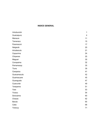 INDICE GENERAL
Introducción 1
Guaicaipuro 4
Manaure 11
Tamanaco 15
Paramaconi 17
Naigautá 20
Aricabacuto 21
Cayaurima 24
Chiparara 25
Maguari 30
Conopaima 32
Parnamacay 35
Tiuna 39
Carapaica 41
Guaicamacuto 42
Guaimacuare 45
Guaraguata 47
Cuaicurián 49
Terepaima 51
Yare 53
Yoraco 54
Sorocaima 60
Chacao 62
Baruta 65
Catia 68
Yaracuy 71
 