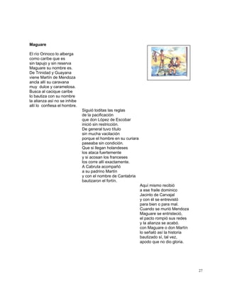 27
Maguare
El río Orinoco lo alberga
como caribe que es
sin tapujo y sin reserva
Maguare su nombre es.
De Trinidad y Guayana
viene Martín de Mendoza
ancla allí su caravana
muy dulce y caramelosa.
Busca al cacique caribe
lo bautiza con su nombre
la alianza así no se inhibe
allí lo confiesa el hombre.
Siguió toditas las reglas
de la pacificación
que don López de Escobar
inició sin restricción.
De general tuvo título
sin mucha vacilación
porque el hombre en su curiara
paseaba sin condición.
Que si llegan holandeses
los ataca fuertemente
y si acosan los franceses
los corre allí exactamente.
A Cabruta acompañó
a su padrino Martín
y con el nombre de Cantabria
bautizaron el fortín.
Aquí mismo recibió
a ese fraile dominico
Jacinto de Carvajal
y con él se entrevistó
para bien o para mal.
Cuando se murió Mendoza
Maguare se entristeció,
el pacto rompió sus redes
y la alianza se acabó.
con Maguare o don Martín
lo señaló así la historia
bautizado sí, tal vez,
apodo que no dio gloria.
 