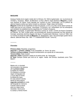 28
MAGUARE
Cacique Caribe de la región media del río Orinoco. En 1642 el gobernador de la provincia de
Trinidad y Guayana, Martín de Mendoza La Hoz y Berrío, logró atraerse a Maguare, a quien
hizo bautizar en Santo Tomé dándole por nombre el suyo. Continuaba con la política de
alianza hispano-caribe que había iniciado su antecesor Diego López de Escobar.
Maguare recibió de los españoles el título de general, y a él y a su tribu se les dieron armas de
fuego para que en sus curiaras recorriesen el Orinoco y se enfrentasen con los extranjeros
que asolaban los establecimientos españoles de Trinidad y Guayana.
Maguare acompañó al gobernador Mendoza cuando se fundó el fortín de Nueva Cantabria
en Cabruta. En 1647, el jefe caribe se encontraba allí, donde se entrevistó con fray Jacinto de
Carvajal, sacerdote dominico llegado del Apure. El gobernador Mendoza murió en 1656. Con
su muerte se perdió la huella de Maguare. Al desaparecer esos dos personajes quedó rota la
alianza (Manuel Pérez Vila. 1997: 11. FUNDACION POLAR. Tomo III).
------------
Charadas
Primera sílaba: Repetida: progenitora.
Segunda y primera sílabas: Fruto comestible en forma de vaina.
Tercera y primera sílabas: Empuja la embarcación con ayuda de un instrumento.
Tercera sílaba: Nota musical.
Segunda sílaba: Expresión usada en el centro-norte de Venezuela.
El todo: Cacique Caribe que vivió en la región media del Orinoco, bautizado como "Don
Martín".
----------
Madre mía tu bondad
me consuela y me acaricia
allí la primera sílaba
la repites sin malicia.
Si molestas la conoces
según el lenguaje oral
y si por algo la comes
te deleita por igual.
En esta anterior estrofa
tienes la clave segura
segunda y primera en mofa
del lenguaje sin mensura.
Cuando usas la canoa
para tus viajes hacer
necesitas tras la proa
tu cuerpo y manos mover.
 