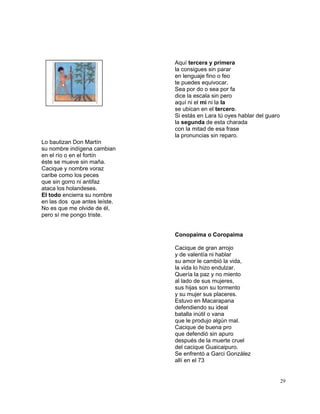 29
Aquí tercera y primera
la consigues sin parar
en lenguaje fino o feo
te puedes equivocar.
Sea por do o sea por fa
dice la escala sin pero
aquí ni el mi ni la la
se ubican en el tercero.
Si estás en Lara tú oyes hablar del guaro
la segunda de esta charada
con la mitad de esa frase
la pronuncias sin reparo.
Lo bautizan Don Martín
su nombre indígena cambian
en el río o en el fortín
éste se mueve sin maña.
Cacique y nombre voraz
caribe como los peces
que sin gorro ni antifaz
ataca los holandeses.
El todo encierra su nombre
en las dos que antes leíste.
No es que me olvide de él,
pero sí me pongo triste.
Conopaima o Coropaima
Cacique de gran arrojo
y de valentía ni hablar
su amor le cambió la vida,
la vida lo hizo endulzar.
Quería la paz y no miento
al lado de sus mujeres,
sus hijas son su tormento
y su mujer sus placeres.
Estuvo en Macarapana
defendiendo su ideal
batalla inútil o vana
que le produjo algún mal.
Cacique de buena pro
que defendió sin apuro
después de la muerte cruel
del cacique Guaicaipuro.
Se enfrentó a Garci González
allí en el 73
 