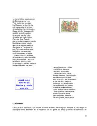 30
se horrorizó de aquel crimen
de Sorocaima, ya ves.
Y no contentos con esto
los hispanos le dan rienda
a la captura de otros más
sin palacios ni encomiendas.
Hasta el indio Acaprapocón
recibió también castigo
al raptarle las dos hijas
sin saber por qué motivo.
Eso dice José Oviedo
que en estas cosas no miente
decirlas yo me da miedo
porque no estuve presente.
García de la Torre cuenta
que Conopaima el cacique
bajó al río con su mujer
a refrescarse en la noche
y no encontrando tabiques
se querían con gran derroche,
entre amapuches y abrazos
le hirieron a la doncella
su alma se rompió en pedazos
hasta ahí la vida fue bella.
La cargó hasta la curiara
queriéndola socorrer,
pero vino un arcabuz
que hizo su alma correr.
Ambos muertos y en el fondo
se quedaron abrazados
vino el grupo y les dio entierro
al pie del árbol sagrado.
El tiempo dio la respuesta
de aquel amor tan intenso
floreció el árbol frondoso
como aromas de un incienso.
Dicen que son los suspiros
entrelazados de amor
de Conopaima en retiro
hechos pasión, hechos flor.
CONOPAIMA
Cacique de la región de Los Teques. Cuando matan a Guaicaipuro alcanza el cacicazgo, se
distinguió como defensor de la integridad de su gente. Su arrojo y valentía al comienzo de
Acabó con el
mito de que
hombre y caballo
eran uno
 