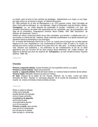 31
su misión, pero el amor lo hizo cambiar de estrategia, dedicándose a su mujer y a sus hijas,
por este motivo no se atrevió a vengar al Valiente Sorocaima.
En 1568 participó en el sitio de Maracapana y en 1573 guerreó contra Garci González de
Silva. Como jefe se distinguió en Las Adjuntas. Según el historiador José de Oviedo y Baños,
Conopaima no se rindió después de contemplar la horrible mutilación a la que fue
sometido Sorocaima y de haber sido capturadas por los españoles una de sus esposas y dos
hijas de su compañero Acaprapocón (Horacio Biord Castillo, 1997: 986. Diccionario de
Historia de Venezuela. Tomo I).
Acabó con mitos y creencias dentro de su tribu: pensaban que hombre y caballo eran uno y
que existía un animal de dos cabezas. Estas creencias acobardaban a su gente haciendo que
perdieran fuerza al enfrentarse a sus enemigos.
En la versión del historiador García de La Torre se cuenta que el cacique con su bella esposa
bajaron al río y los españoles en una emboscada la hirieron a ella. Al subir a la curiara se
percató que moría y juntos se tiraron al río para morir con ella, pero un arcabuz acabó con su
vida. Sacaron sus cadáveres y los enterraron en las inmediaciones al pie de un árbol
gigantesco que con el correr de los años produjo flores bellísimas las cuales sirvieron de
alegoría al decirse que eran los suspiros de Conopaima y su bien amada princesa Tequeña
(Gómez, 1996: 49).
--------------
Charadas
Primera y segunda sílabas: Cuerpo limitado por una superficie cónica y un plano.
Primera y cuarta sílabas: Signo de puntuación.
Cuarta y segunda sílabas: Parte del brazo desde la muñeca hasta el extremo de los dedos.
Tercera sílaba: Repetida: Abanico de pala con mango.
El todo: Cacique de la región de Los Teques, defensor de su tribu. Luchó con Garci
González de Silva. Recibió el cacicazgo después de la muerte de Guaicaipuro. Recibió la
muerte de manos criminales al lado de bella princesa.
-------------
Sobre un plano lo dibujas
arriba como barquilla
puedes llenarlo de burbujas
como si fuese sombrilla.
La primera y la segunda
qué bonita te salió
en la geometría abunda
a mí no me pareció.
Primera y cuarta, aquí escribo
para que tú lo comprendas
pon los pies en el estribo
para corregir tu enmienda.
 