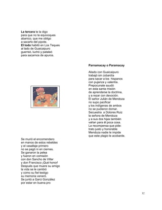 32
La tercera te la digo
para que no te equivoques
abanico, que me obligo
a sacarlo del pipote.
El todo habitó en Los Teques
al lado de Guaicaipuro
guerreó, luchó y pataleó
para sacarnos de apuros.
Parnamacay o Paramacay
Aliado con Guaicaipuro
trabajó sin cobardía
para sacar a los hispanos
con pujanza y valentía.
Prepocunate ayudó
en esta santa misión
de aprenderse la doctrina,
y a rezar con devoción.
El señor Julián de Mendoza
no supo pacificar
y los indígenas de ambos
no se pudieron domar.
Secuestra a Dolores Ruiz
la señora de Mendoza
y a sus dos hijas también
valían para él poca cosa.
La recompensa que pide:
trato justo y honorable
Mendoza nadie le impide
que este plagio le acobarde.
Se murió el encomendero
en manos de estos rebeldes
y el vasallaje primero
no se pagó ni en ciernes.
Se ganaron la pelea
y fueron en comisión
con don Sancho de Villar
y don Francisco ¡Qué honor!
Después que muere su amigo
la vida se le cambió
y como su fiel testigo
su memoria veneró.
Se juntó a Garci González
por estar en buena pro
 