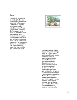 36
Tiuna
Su figura es comparable
con la del jefe Chacao.
Su estrategia es igualable
solamente a Tamanaco.
De Yoraco su pujanza
su coraje y su valor,
y de Catia la enseñanza
cuando le dio su lección.
En Aramaipuro confió
como un jefe en su vasallo
y su ponzoña bebió
en la espuela de su gallo.
Su nombre es rayo de luz
que ilumina la hondonada
como a mí mi buen Jesús
me alumbra de madrugada.
Caudal de agua cristalina
que sirve para tomar;
agua y luz cual medicina
que hace mi vida vibrar.
Atacó a Rodríguez Carpio
cruel y sangriento enemigo
y allá en Cayapa derrota
poniendo a Dios por testigo.
Este indio Curucutí
atacó a Diego Losada
en la tal Macarapana
en buena faena dada.
Guaicaipuro no se ve
llegar a hacerle compás
él decide cree usted
dividirse, no da más.
Esta división fue mala
y el combate fue sangriento
y don Diego ducho en esto
no desperdició un momento.
Tiuna solito y perdido
se le enfrentó al español
con media espada y herido
defendió así su región.
Con ese palo de guaica
que enastó su fiel cuchillo
retó al señor español
para mancharle su brillo.
 