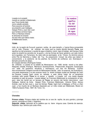 37
Losada no lo aceptó
mandó en cambio a Maldonado
que Tiuna herido dejó
como caballo azotado.
Para socorrer al hombre
se presentó Juan Gallegos,
Gaspar Pinto y Juan San Juan
que heridos corrieron lejos.
Pero un flechazo directo
le atravesó el corazón
de ese indio que había criado
el Maldonado bocón.
TIUNA
Indio de la región de Curucutí, guerrero caribe, de gran tamaño y fuerza física comparable
con el indio Chacao, de carácter tan dulce que su madre decidió llamarlo Tiuna que
significa luz del amanecer y caudal de agua cristalina; creció bajo el tutelaje del Cacique Catia
quien le enseñó los secretos de la guerra y de las formas de hacer gobierno, por este motivo
se le igualaba con Tamanaco. Su valor sólo se asemejaba al de Yoraco. Su dominio estuvo
entre Fila de Mariches y Valles del Tuy. Su preparación incluyó las artes que daban el
conocimiento y la sabiduría de los piaches. Su hombre de confianza era Aramaipuro -
llamado ponzoña de abeja-.
En Cayapa derrota a Rodríguez Carpio.
Se enfrentó a Losada en la batalla de Maracapana en 1568, donde reunió a los jefes:
Naiguatá, Uripatá, Anarigua, Mamacuri, Querequemare, Prepocunate, Araguaire, Guarauguta
con siete mil guerreros. Aricabuto y Aramaipuro, con tres mil flecheros. Cuando
esa concentración indígena reunida en Maracapana decide, ante la ausencia de Guaicaipuro,
una parte dispersarse y la otra avanzar hacia la recién fundada ciudad de Santiago de León
de Caracas, Losada logró poner en retirada a esta última luego de un sangriento
combate; sólo quedó Tiuna en el campo y desafió a Losada con una media espada
enastada en palo de guaica. Losada delegó en Francisco Maldonado la contestación al reto,
pero éste fue herido por un lanzazo de Tiuna; en socorro del herido intervinieron Juan
Gallegos, Gabriel de Avila, Gaspar Pinto, Francisco Maldonado, Antonio Pérez, Alonso
Andrea, Juan de San Juan y Juan de Gómez; Tiuna logró herir a Gallegos, a Pinto y a San
Juan y fue muerto de un flechazo disparado por un indio criado por Maldonado. Muere en
1568 (Fundación Polar, 1997: 50. Tomo IV).
------------
Charadas
Primera sílaba: Primera sílaba del nombre de un ave de rapiña, de pico grande y plumaje
oscuro, conocida en Chile y Argentina.
Segunda sílaba: Apócope de la palabra que no tiene ninguna cosa. Carente de esencia.
Repetida: Aya. Señora que cuida niños.
Su nombre
significa
luz del
amanecer
y caudal
de agua
cristalina
 