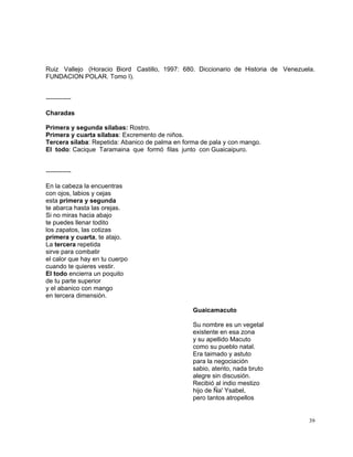 39
Ruiz Vallejo (Horacio Biord Castillo, 1997: 680. Diccionario de Historia de Venezuela.
FUNDACION POLAR. Tomo I).
------------
Charadas
Primera y segunda sílabas: Rostro.
Primera y cuarta sílabas: Excremento de niños.
Tercera sílaba: Repetida: Abanico de palma en forma de pala y con mango.
El todo: Cacique Taramaina que formó filas junto con Guaicaipuro.
------------
En la cabeza la encuentras
con ojos, labios y cejas
esta primera y segunda
te abarca hasta las orejas.
Si no miras hacia abajo
te puedes llenar todito
los zapatos, las cotizas
primera y cuarta, te atajo.
La tercera repetida
sirve para combatir
el calor que hay en tu cuerpo
cuando te quieres vestir.
El todo encierra un poquito
de tu parte superior
y el abanico con mango
en tercera dimensión.
Guaicamacuto
Su nombre es un vegetal
existente en esa zona
y su apellido Macuto
como su pueblo natal.
Era taimado y astuto
para la negociación
sabio, atento, nada bruto
alegre sin discusión.
Recibió al indio mestizo
hijo de Ña' Ysabel,
pero tantos atropellos
 