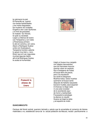 40
le calcinaron la piel.
El Panecillo se quemó
con tantas barbaridades
y los indios disgutados
los mudaron de ciudades.
Engañó a don Juan Quiñones
y lo hirió de gravedad,
le molestó los riñones,
le quitó su reciedad.
Logró La Alianza de Uvero
con Terepaima y con Catia
a Paramacay primero
lo ató sin concha y sin vaina.
Atacó a Rodríguez Suárez
unido con Guaicaipuro,
Terepaima hombre valiente
lo apoyó muy bien y duro.
Dicen que en Las Lagunetas
muchas lagunas habrá
allí el tal Rodríguez Suárez
le acaba la humanidad.
Llegó un buque muy cargado
con objetos sacrosantos
que los franceses impuros
querían robar sin espanto.
Iba a Cartagena de Indias
el buque lleno de gracia,
pero a la tripulación
los azotó la desgracia.
Muertos todos, todos muertos
quemaron al buque santo
después de haberlo saqueado
borraron huellas ¡Qué espanto!
A Charcas no llegó nada
ni una sola novedad
de lo acontecido aquí
de horror y barbaridad.
Fracasada la estrategia
la alianza no resultó
Guaica se tragó la rabia
y al español se rindió.
GUAICAMACUTO
Cacique del litoral central, guerrero taimado y astuto que le encantaba el comercio de bienes
materiales o no, establecido cerca de la actual población de Macuto, recibió pacíficamente a
Promovió la
alianza de
Uvero
 