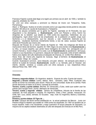 41
Francisco Fajardo cuando éste llegó a la región por primera vez en abril de 1555 y también la
segunda, alrededor de 1557.
Se unió con otros caciques y promovió La Alianza de Uvero con Terepaima, Catia,
Parnamacay.
Atacó a Rodríguez Suárez en el sitio conocido como Las Lagunetas donde perdió la vida este
español. Allí obtuvo la ayuda de Guaicaipuro y Terepaima.
Fueron los abusos cometidos por la gente de Fajardo asentada en El Panecillo, los que
disgustaron a los aborígenes, y Guaicamacuto, junto con Paisana y otros, fueron los
dirigentes de la rebelión que estalló en 1558 contra los españoles. Valiéndose de una
estratagema, logró atraer fuera de las empalizadas de la población al capitán Jorge Juan
Quiñones y a un destacamento, que fue atacado y casi totalmente destruido por los
indígenas, resultando Quiñones mortalmente herido, a raíz de estos sucesos Fajardo se
retiró de El Panecillo ese mismo año.
Después del fracaso de un tercer intento de Fajardo en 1562, los indígenas del litoral se
mantuvieron libres del dominio español. En 1567, llegó a la zona donde vivía Guaicamacuto y
su tribu, un buque español, que yendo hacia Cartagena de Indias, fue perseguido por un
corsario francés y buscó refugio en la costa. Los de Guaicamacuto se apoderaron del buque,
mataron a sus tripulantes y lo quemaron, después de haberlo saqueado; entre el botín obtenido
había unos objetos del culto destinados al obispado de Charcas, en el Alto Perú (Bolivia).
Hacia fines del mismo año, bajando de Caracas, llegó al territorio de Guaicamacuto el
conquistador Diego de Losada.
Cuando Guaicaipuro convocó, poco después, una gran alianza de caciques para atacar y
destruir la ciudad de Caracas, Guaicamacuto acudió a su llamado, pero al fracasar ese
intento, decidió rendirse a Losada junto con otros caciques y sus respectivas tribus
(Manuel Pérez Vila, 1997: 576).
-----------------
Charadas
Primera y segunda sílabas : En Argentina: abalorio. Especie de caña. Cuenta del rosario.
Segunda y tercera sílabas: Lecho, tálamo, litera, camastro, catre. Piltra. Cualquier sitio
donde se echan los animales para dormir. Plaza de una comunidad. Suelo de la carreta. Parte
donde descansa el melón en la tierra. Camada de animales.
Tercera, cuarta y quinta sílabas: Mochila. En Venezuela y Cuba, cesto que suelen usar los
pobres para recoger limón. Zurrón. Balneario de Venezuela.
Tercera, cuarta y segunda sílabas: Género de umbelíferas. Arbusto de la familia de las
rosáceas, de fruta pequeña e insípida. En Argentina, Chile y Perú, grande, macanudo. En
Chile, fam. cuco, astuto, taimado. En Ecuador, viejo, inútil. En Argentina, Bolivia y Colombia,
grandullón.
Primera y quinta sílabas: El Tigre de ...
El todo: Cacique del litoral central establecido en la actual población de Macuto . Junto con
Paisana dirigió la rebelión que estalló en 1558 contra los españoles. En 1567 se apoderó de un
buque español, mató a los tripulantes y luego quemaron el buque después de saquearlo. La
mayoría de los objetos estaban destinados al culto del obispado de Charcas en el Alto Perú.
 