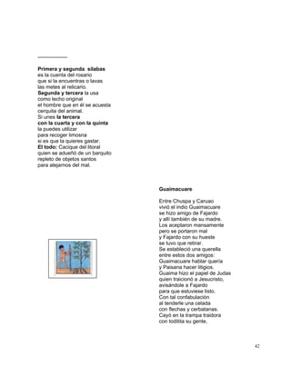 42
-----------------
Primera y segunda sílabas
es la cuenta del rosario
que si la encuentras o lavas
las metes al relicario.
Segunda y tercera la usa
como lecho original
el hombre que en él se acuesta
cerquita del animal.
Si unes la tercera
con la cuarta y con la quinta
la puedes utilizar
para recoger limosna
si es que la quieres gastar.
El todo: Cacique del litoral
quien se adueñó de un barquito
repleto de objetos santos
para alejarnos del mal.
Guaimacuare
Entre Chuspa y Caruao
vivió el indio Guaimacuare
se hizo amigo de Fajardo
y allí también de su madre.
Los aceptaron mansamente
pero se portaron mal
y Fajardo con su hueste
se tuvo que retirar.
Se estableció una querella
entre estos dos amigos:
Guaimacuare hablar quería
y Paisana hacer litigios.
Guaima hizo el papel de Judas
quien traicionó a Jesucristo,
avisándole a Fajardo
para que estuviese listo.
Con tal confabulación
al tenderle una celada
con flechas y cerbatanas.
Cayó en la trampa traidora
con toditita su gente,
 
