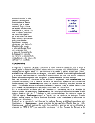 43
Guaimacuare dio la hora,
pero no fue inteligente.
Nuevamente de traidor
volvió a jugar el papel
al justicia mayor Cobos
se le portó un tanto infiel.
Después de la insurrección
que convocó Guaicaipuro
se internó sin dilación
en la serranía ¡Qué apuro!
Como empezó a torpedear
esta comunicación
lo obligaron a pelear
sin trampa y sin distinción.
El astuto indio venció
y allí murió Gaspar Pinto
con coraza se vistió
y se puso el arco al cinto.
Este aguerrido valiente
se mantuvo un poco aislado
después que perdió a su gente
volvió al redil asustado.
GUAIMACUARE
Cacique de la región de Chuspa y Caruao en el litoral central de Venezuela, que al llegar a
esos lugares en 1555 el conquistador mestizo Francisco Fajardo hizo amistad con él. Cuando
el conquistador regresó hacia 1557 en compañía de su madre y de una hueste para poblar,
Guaimacuare y otros caciques de la región, entre ellos Paisana, lo recibieron pacíficamente
y le instaron a establecerse allí, como lo hizo en El Panecillo en 1558. Los abusos cometidos
por los españoles indignaron a los indígenas, quienes decidieron sacarlos del lugar.
Los dos caciques no coincidían en las acciones a emprender, pues Guaimacuare era
partidario de contemporizar y Paisana de atacar de inmediato. A pesar de que prevaleció el
criterio del segundo, Guaimacuare tuvo tiempo de prevenir a Fajardo y éste pudo rechazar el
asalto. Confabulados ambos le tendieron una celada a Paisana, quien al intentar hablar con el
conquistador fue apresado y ahorcado junto con varios de sus compañeros.
En el curso del año siguiente volvió el conquistador con nuevas fuerzas y después de
haberse puesto de acuerdo con Guaimacuare y de pedir autorización al gobernador Pablo
Collado, fundó la villa de El Collado en la zona de Caraballeda en los primeros meses de
1560. Al parecer, Guaimacuare apoyó a Fajardo en los conflictos de éste con Antonio
Cobos, justicia mayor de Nueva Córdoba (Cumaná), cuyas respectivas jurisdicciones no
estaban bien delimitadas.
Participó en la insurrección de indígenas del valle de Caracas y del litoral, acaudillada por
Guaicaipuro y Guaimacuare, ahora enemigo de los españoles. Muerto éste en 1568,
Guaimacuare continuó guerreando contra los españoles, quienes se vieron obligados a
organizar en 1570 ó 1571 una operación combinada de las fuerzas de Caracas y de
Se indignó
con los
abusos de
los
españoles
 