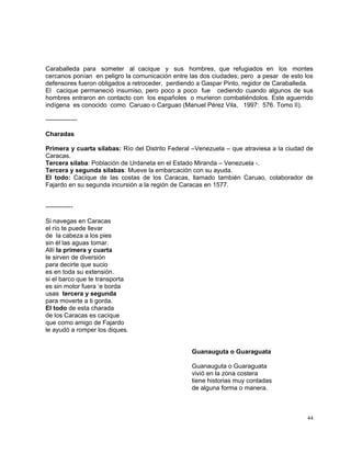 44
Caraballeda para someter al cacique y sus hombres, que refugiados en los montes
cercanos ponían en peligro la comunicación entre las dos ciudades; pero a pesar de esto los
defensores fueron obligados a retroceder, perdiendo a Gaspar Pinto, regidor de Caraballeda.
El cacique permaneció insumiso, pero poco a poco fue cediendo cuando algunos de sus
hombres entraron en contacto con los españoles o murieron combatiéndolos. Este aguerrido
indígena es conocido como Caruao o Carguao (Manuel Pérez Vila, 1997: 576. Tomo II).
---------------
Charadas
Primera y cuarta sílabas: Río del Distrito Federal –Venezuela – que atraviesa a la ciudad de
Caracas.
Tercera sílaba: Población de Urdaneta en el Estado Miranda – Venezuela -.
Tercera y segunda sílabas: Mueve la embarcación con su ayuda.
El todo: Cacique de las costas de los Caracas, llamado también Caruao, colaborador de
Fajardo en su segunda incursión a la región de Caracas en 1577.
-------------
Si navegas en Caracas
el río te puede llevar
de la cabeza a los pies
sin él las aguas tomar.
Allí la primera y cuarta
te sirven de diversión
para decirte que sucio
es en toda su extensión.
si el barco que te transporta
es sin motor fuera ‘e borda
usas tercera y segunda
para moverte a ti gorda.
El todo de esta charada
de los Caracas es cacique
que como amigo de Fajardo
le ayudó a romper los diques.
Guanauguta o Guaraguata
Guanauguta o Guaraguata
vivió en la zona costera
tiene historias muy contadas
de alguna forma o manera.
 