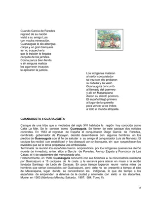 45
Cuando García de Paredes
regresó de su nación
visitó a su amigo Luis
con mucha veneración.
Guanauguta le dio albergue,
cobija y un gran banquete
así no sospecharía
que la traición le llegaba
cerquita de los jarretes.
Con la panza bien llenita
y sin ninguna malicia
los agarraron incautos
le aplicaron la justicia.
Los indígenas mataron
al señor conquistador
tal vez con ello probaron
su rudeza y su valor.
Guanauguta concurrió
al llamado del guerrero
y allí en Macarapana
dieron su aliento postrero.
El español llegó primero
al lugar de la querella
para vencer a los indios
a todo el mundo atropella.
GUANAUGUTA o GUARAUGUTA
Cacique de una tribu que a mediados del siglo XVI habitaba la región hoy conocida como
Catia La Mar. Se le conoce como Guarauguta. Se tienen de este cacique dos noticias
concretas. En 1563 al regresar de España el conquistador Diego García de Paredes,
nombrado gobernador de Popayán, decidió desembarcar con algunos hombres en los
predios de Guanauguta con el fin de saludar a su amigo el conquistador Luis de Narváez. El
cacique los recibió con amabilidad y los obsequió con un banquete, sin que sospecharan los
invitados que se le tenía preparada una emboscada.
Terminada la reunión los españoles fueron sorprendidos por los indígenas quienes les dieron
muerte de inmediato, entre ellos a García de Paredes, Alonso Zapata y Francisco de Las
Casas, el 4 de septiembre del mencionado año.
Posteriormente, en 1568, Guanauguta concurrió con sus hombres a la convocatoria realizada
por Guaicaipuro a 16 caciques de la costa y la serranía para atacar en masa a la recién
fundada Santiago de León de Caracas. En poco tiempo lograron reunir varios miles de
hombres que serían conducidos por Guaicaipuro, pero éste no se presentó a tiempo al sitio
de Macarapana, lugar donde se concentraron los indígenas, lo que dio tiempo a los
españoles de emprender la defensa de la ciudad y arremeter con éxito a los atacantes.
Muere en 1563 (Ildefonso Méndez Salcedo, 1997: 584. Tomo II).
 