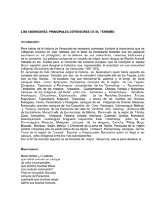 LOS ABORIGENES: PRINCIPALES DEFENSORES DE SU TERRUÑO
Introducción:
Para hablar de la historia de Venezuela es necesario comenzar dándole la importancia que los
indígenas tuvieron en este proceso, por lo tanto es interesante recordar que los caciques
asumieron un rol protagónico en la defensa de sus costumbres, creencias, tradiciones y
de su ambiente (La palabra cacique es un vocablo de origen taíno -lengua de filiación Arawak
hablada en las Antillas para el momento del contacto europeo- que se incorporó al caudal
léxico español para designar al individuo que representaba la autoridad en una comunidad
indígena) (Diccionario de Historia de Venezuela, 1997: 570).
El personaje de más relevancia -según la historia- es Guaicaipuro quien había seguido los
consejos del cacique Catuche, por eso se le consideró indomable jefe de los Teques, junto
con su hijo Baruta, no obstante, hay que mencionar la valentía y el arrojo de otros
caciques tales como: Aprapocón, Conopaima, caciques de la región de Los Teques,
Carapaica, Tapiaracay y Paramaconi comandantes de los Taramainas - o Toromainas-,
Terepaima jefe de los Arbacos -Arawakos-, Guaicamacuto, Chacao, Pariata y Maiquetía,
caciques de los indígenas del litoral, junto con Tamanaco y Amaconeque, Aricabuto,
Aramaipuro, Chicuramay, Cuairicaurián, jefes de los Mariches, Guirabera Tricura,
Mayuracarí, Tupacabera, Maguare, Taparacay y Aruica de los Caribes del Orinoco,
Maragüey, Yavire, Paramaiboa y Pariaguán, caciques de los indígenas de Oriente, Manaure,
Maracaybo, grandes caciques de los Caquetíos de Coro, Paracuyra, Catimayagua, Baltasar
y Yaracuy, caciques de los Caquetíos del valle de Vavárida -hoy Yaracuy-, Arichuna jefe
de los jiraharas, Murachí jefe de los mocotíes de Mérida, Parayuata de la región de Tácata,
Catia, Sorocaima, Naiguatá, Paisana, Uripatá, Anarigua, Guaratarí, Queipa, Mamacuri,
Querequemare, Guarauguta, Araguaire, Cayaurima, Yare, Paramacay, jefes de los
Cumanagotos, Maracay, Meregote, caciques de los Araguas, Carachy, Pitijay, Buqu,
Buscabi, Bombas, Baján, Babiyu y Chexendé de la zona de Trujillo, Parayuata de la región
central, Chiparara jefe de varias tribus de los llanos, Urimaure, Parnamacay, caciques Tarma,
Tiuna de la región de Curucutí, Toconai y Prepocunate, Sorocaima quien no llegó a ser
cacique, jefes indígenas entre los más sobresalientes.
Con el fin de recordar algunas de las hazañas de mayor relevancia, vale la pena destacar a:
Guaicaipuro:
Hace tiempo ¿Tú sabías
que había una vez un cacique
de valor incomparable,
que dominó muchas tribus
con carácter indomable?
Vivía en el pueblo Suruapo
cerquita de Paracotos,
quebrada que muchas veces
calmó sus sueños inocuos.
 