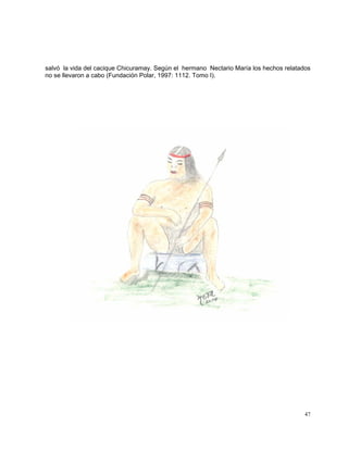 47
salvó la vida del cacique Chicuramay. Según el hermano Nectario María los hechos relatados
no se llevaron a cabo (Fundación Polar, 1997: 1112. Tomo I).
 